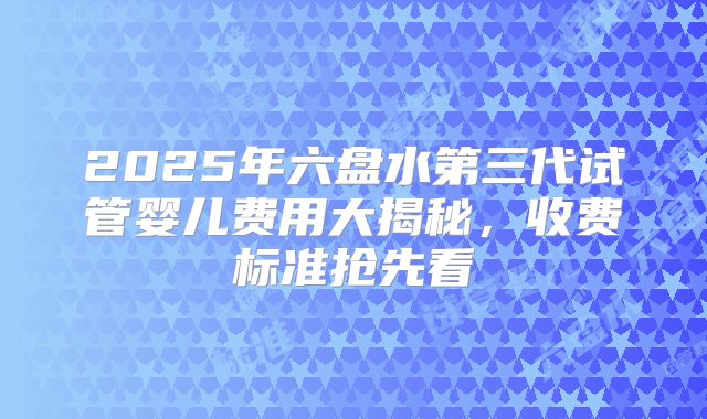 2025年六盘水第三代试管婴儿费用大揭秘,收费标准抢先看