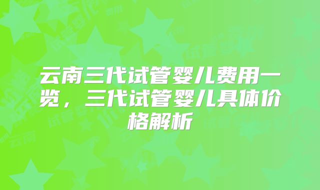 云南三代试管婴儿费用一览,三代试管婴儿具体价格解析
