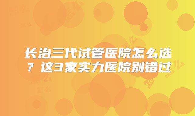 长治三代试管医院怎么选？这3家实力医院别错过