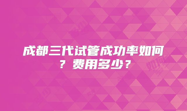 成都三代试管成功率如何？费用多少？