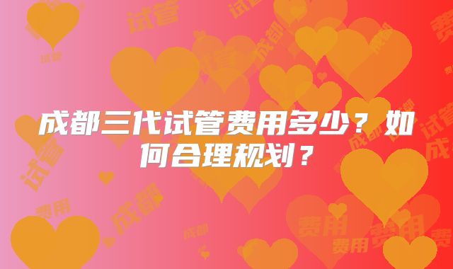 成都三代试管费用多少？如何合理规划？