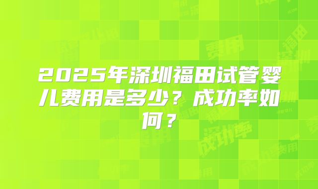 2025年深圳福田试管婴儿费用是多少？成功率如何？
