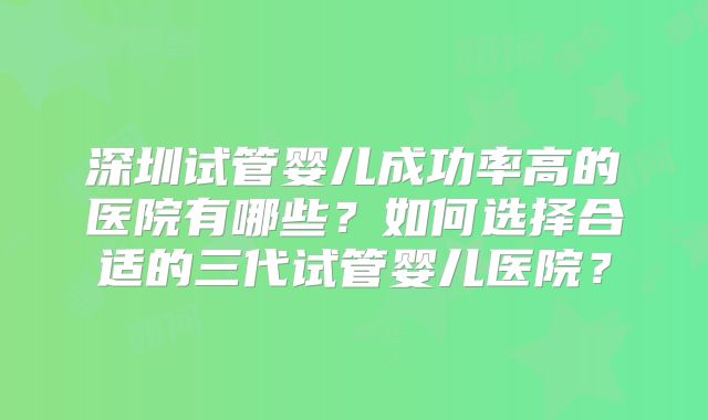 深圳试管婴儿成功率高的医院有哪些？如何选择合适的三代试管婴儿医院？