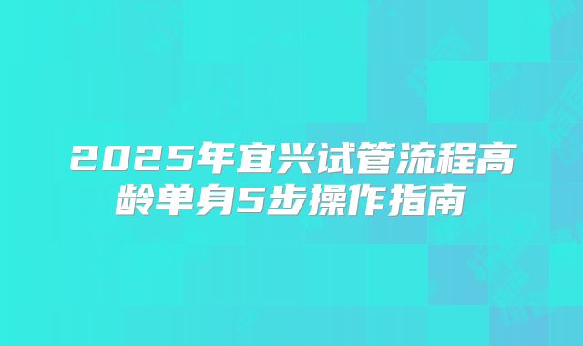 2025年宜兴试管流程高龄单身5步操作指南