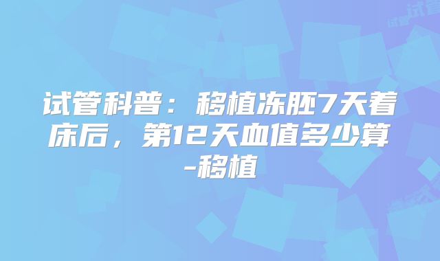 试管科普：移植冻胚7天着床后，第12天血值多少算-移植