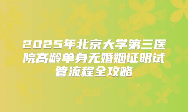 2025年北京大学第三医院高龄单身无婚姻证明试管流程全攻略