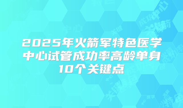 2025年火箭军特色医学中心试管成功率高龄单身10个关键点