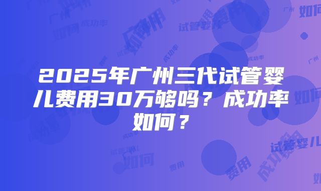 2025年广州三代试管婴儿费用30万够吗？成功率如何？