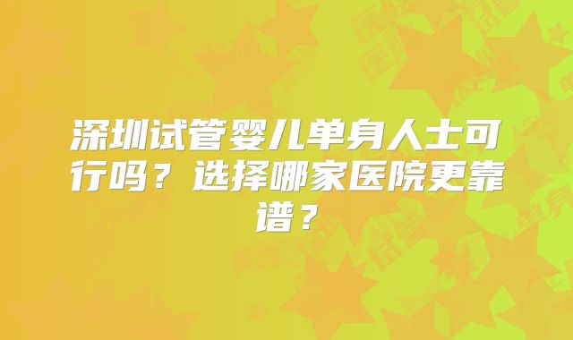 深圳试管婴儿单身人士可行吗?选择哪家医院更靠谱?