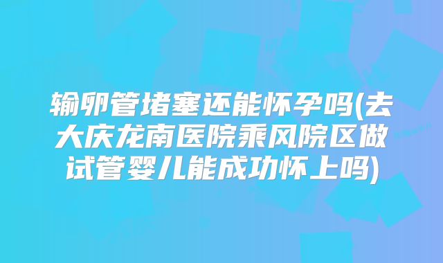 输卵管堵塞还能怀孕吗(去大庆龙南医院乘风院区做试管婴儿能成功怀上吗)