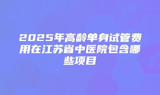 2025年高龄单身试管费用在江苏省中医院包含哪些项目