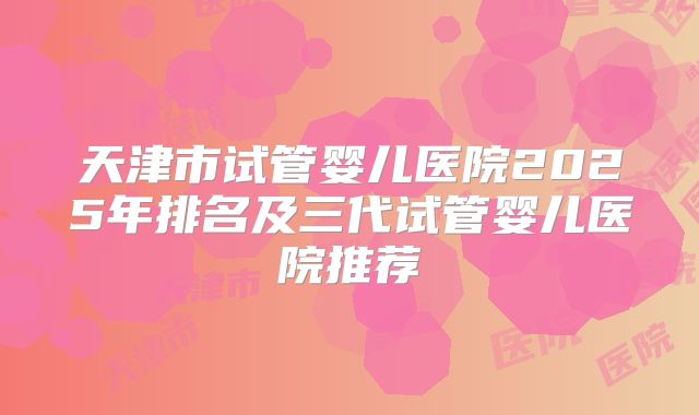天津市试管婴儿医院2025年排名及三代试管婴儿医院推荐