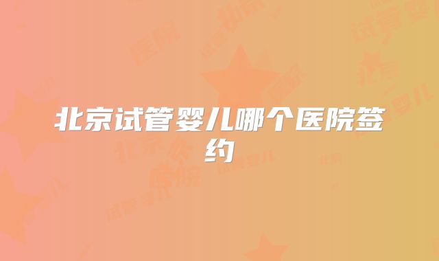北京试管婴儿哪个医院签约