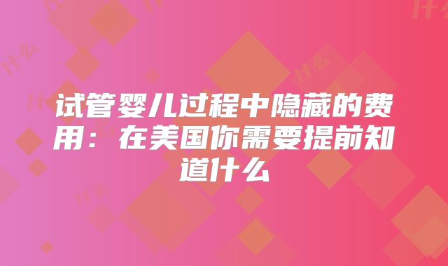试管婴儿过程中隐藏的费用:在美国你需要提前知道什么