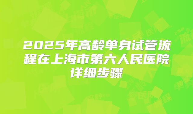 2025年高龄单身试管流程在上海市第六人民医院详细步骤