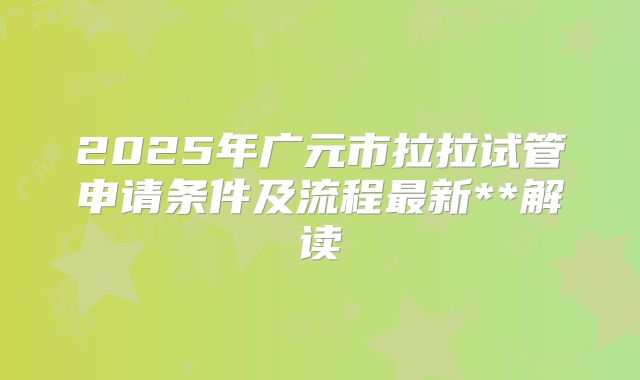 2025年广元市拉拉试管申请条件及流程最新**解读