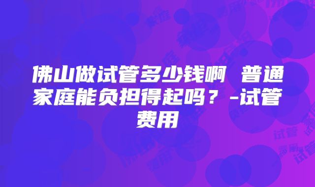 佛山做试管多少钱啊 普通家庭能负担得起吗?-试管费用