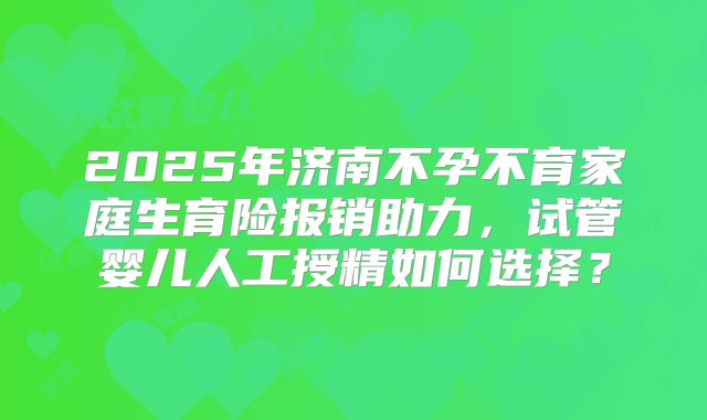 2025年济南不孕不育家庭生育险报销助力，试管婴儿人工授精如何选择？