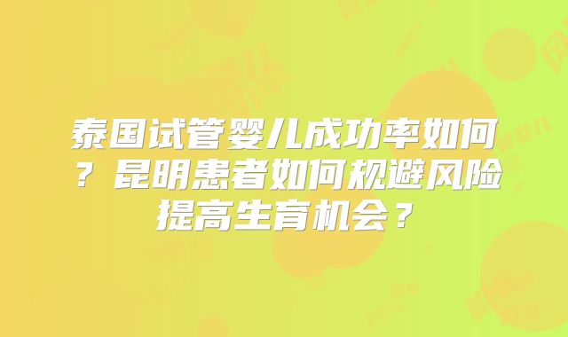 泰国试管婴儿成功率如何？昆明患者如何规避风险提高生育机会？