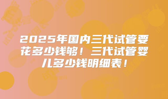 2025年国内三代试管要花多少钱够!三代试管婴儿多少钱明细表!