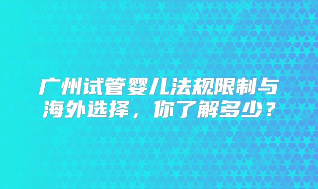 广州试管婴儿法规限制与海外选择，你了解多少？