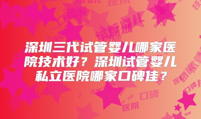 深圳三代试管婴儿哪家医院技术好？深圳试管婴儿私立医院哪家口碑佳？