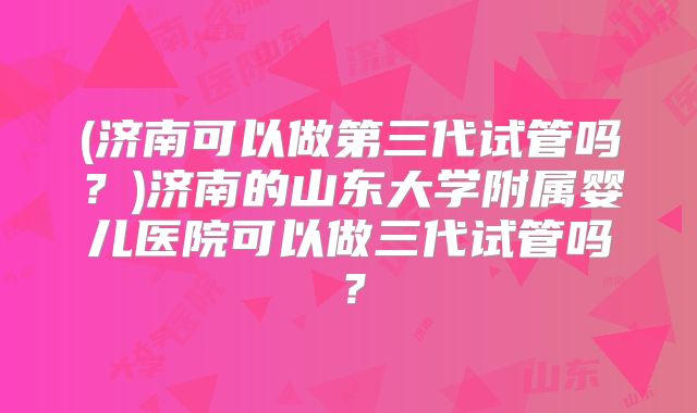 (济南可以做第三代试管吗?)济南的山东大学附属婴儿医院可以做三代试管吗?