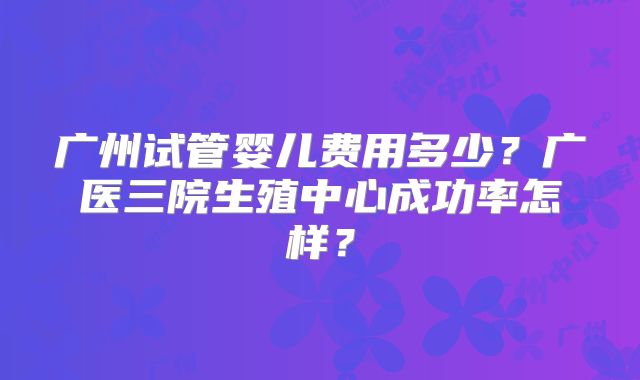 广州试管婴儿费用多少？广医三院生殖中心成功率怎样？