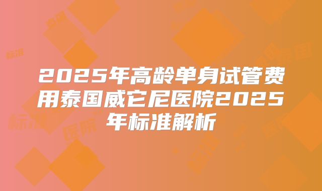2025年高龄单身试管费用泰国威它尼医院2025年标准解析