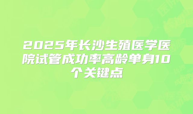2025年长沙生殖医学医院试管成功率高龄单身10个关键点