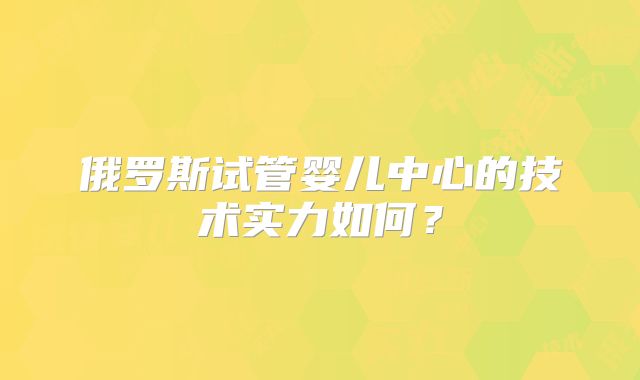 俄罗斯试管婴儿中心的技术实力如何？