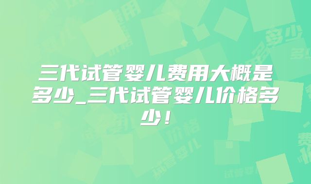 三代试管婴儿费用大概是多少_三代试管婴儿价格多少！