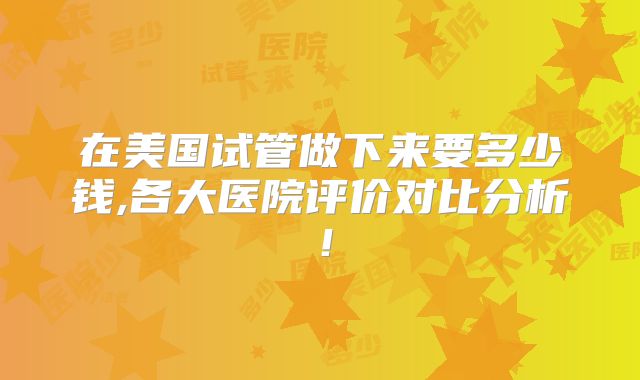 在美国试管做下来要多少钱,各大医院评价对比分析!
