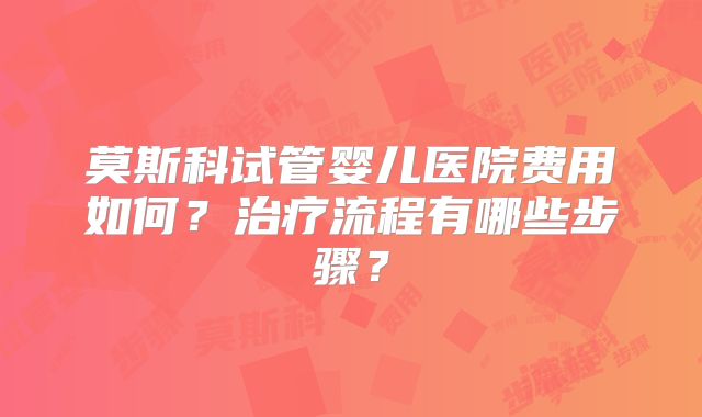 莫斯科试管婴儿医院费用如何?治疗流程有哪些步骤?