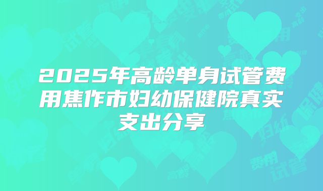 2025年高龄单身试管费用焦作市妇幼保健院真实支出分享