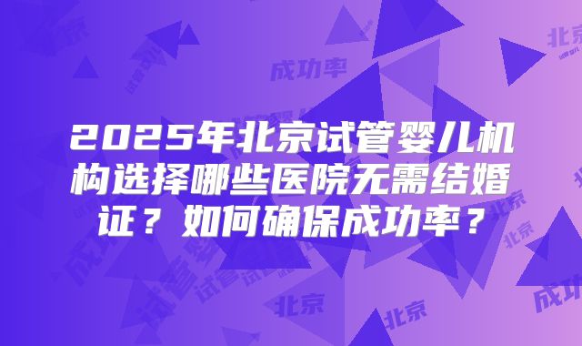 2025年北京试管婴儿机构选择哪些医院无需结婚证？如何确保成功率？