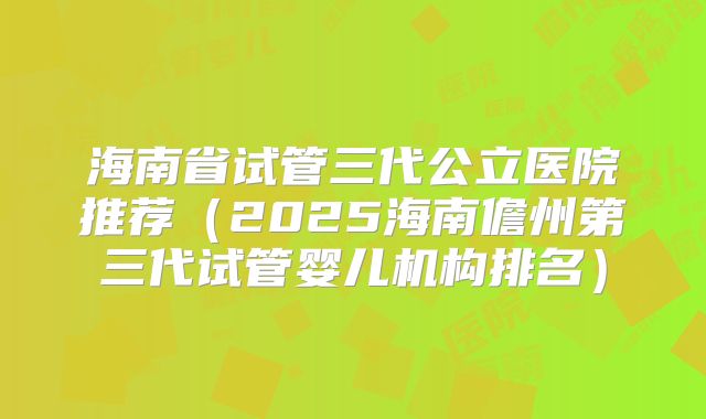 海南省试管三代公立医院推荐（2025海南儋州第三代试管婴儿机构排名）