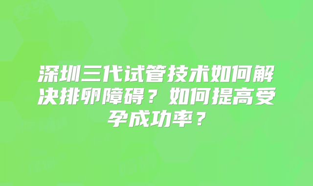 深圳三代试管技术如何解决排卵障碍?如何提高受孕成功率?