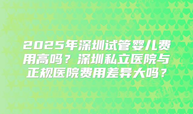 2025年深圳试管婴儿费用高吗？深圳私立医院与正规医院费用差异大吗？