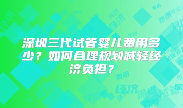 深圳三代试管婴儿费用多少？如何合理规划减轻经济负担？