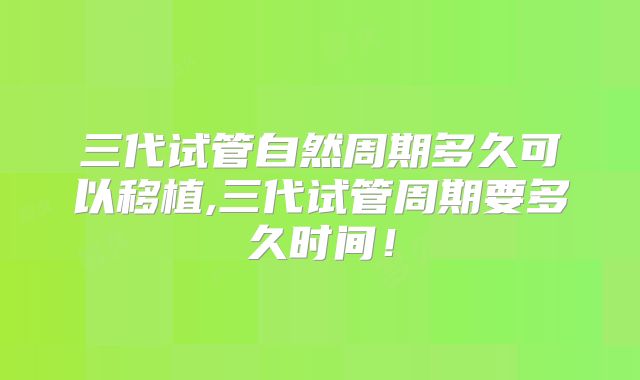 三代试管自然周期多久可以移植,三代试管周期要多久时间!
