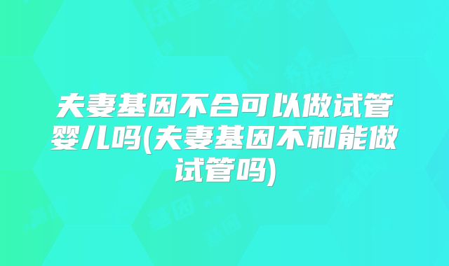 夫妻基因不合可以做试管婴儿吗(夫妻基因不和能做试管吗)