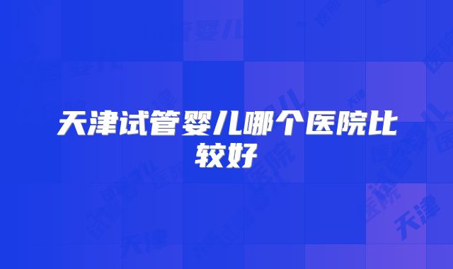 天津试管婴儿哪个医院比较好