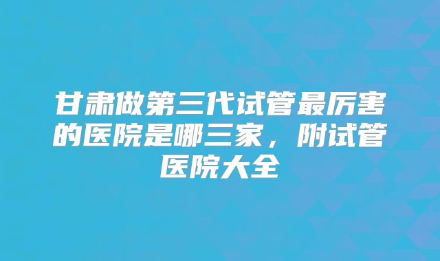 甘肃做第三代试管最厉害的医院是哪三家,附试管医院大全