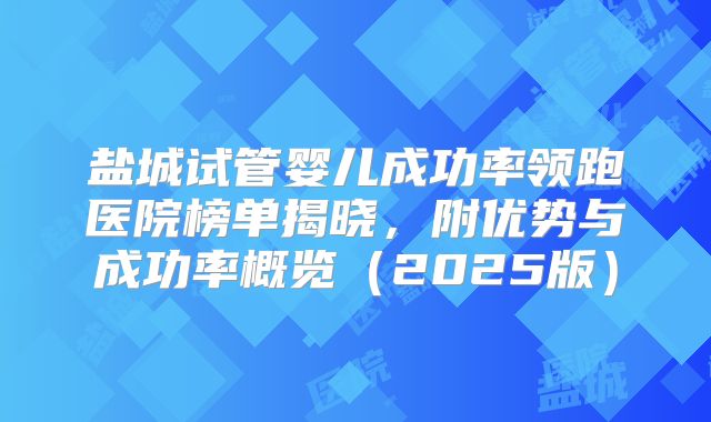 盐城试管婴儿成功率领跑医院榜单揭晓,附优势与成功率概览(2025版)