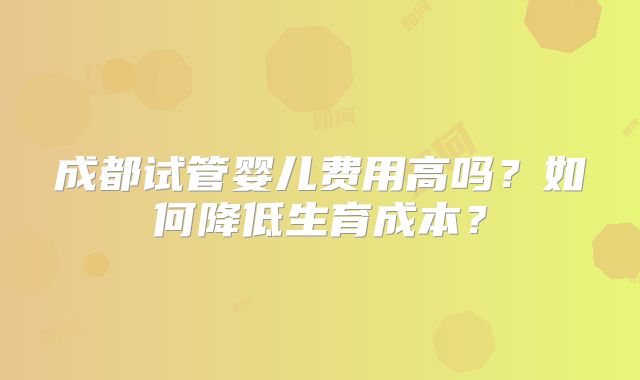 成都试管婴儿费用高吗?如何降低生育成本?