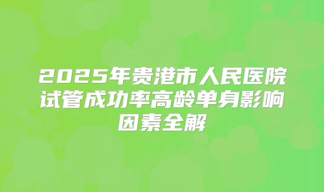 2025年贵港市人民医院试管成功率高龄单身影响因素全解