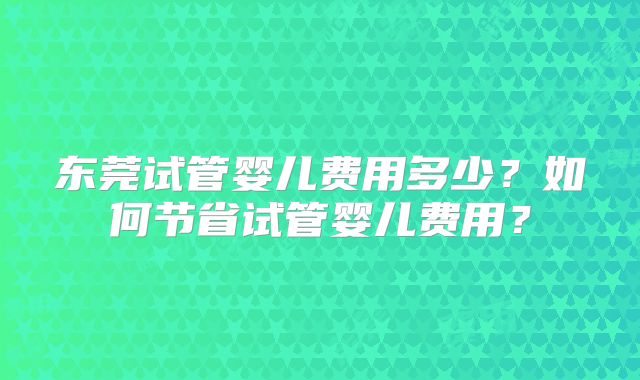 东莞试管婴儿费用多少?如何节省试管婴儿费用?