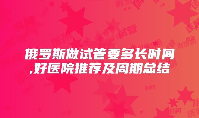 俄罗斯做试管要多长时间,好医院推荐及周期总结