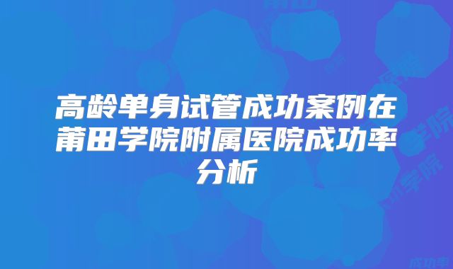 高龄单身试管成功案例在莆田学院附属医院成功率分析